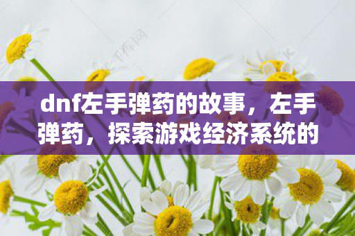 dnf左手弹药的故事,左手弹药,探索游戏经济系统的奥秘 dnf左手弹药的故事,左手弹药,探索游戏经济系统的奥秘