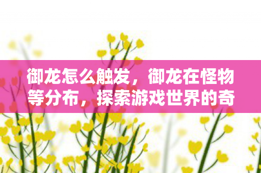 御龙怎么触发,御龙在怪物等分布,探索游戏世界的奇妙生态 御龙怎么触发,御龙在怪物等分布,探索游戏世界的奇妙生态