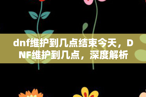 dnf维护到几点结束今天,DNF维护到几点,深度解析官方维护的重要性与玩家应对策略 dnf维护到几点结束今天,DNF维护到几点,深度解析官方维护的重要性与玩家应对策略