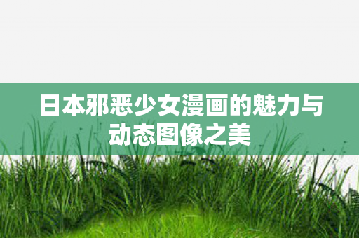 日本邪恶少女漫画的魅力与动态图像之美 日本邪恶少女漫画的魅力与动态图像之美