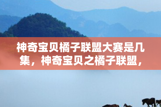 神奇宝贝橘子联盟大赛是几集,神奇宝贝之橘子联盟,探索宝可梦世界的奇妙旅程 神奇宝贝橘子联盟大赛是几集,神奇宝贝之橘子联盟,探索宝可梦世界的奇妙旅程