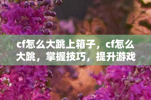 cf怎么大跳上箱子,cf怎么大跳,掌握技巧,提升游戏表现 cf怎么大跳上箱子,cf怎么大跳,掌握技巧,提升游戏表现