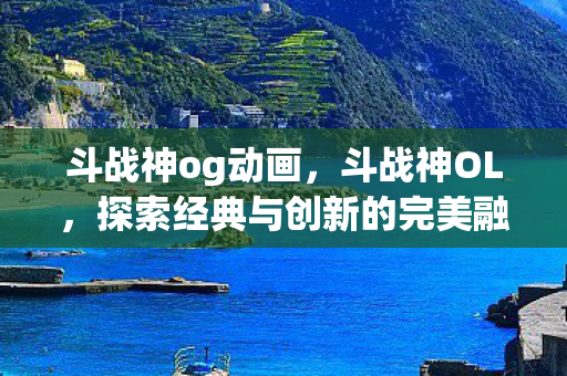 斗战神og动画,斗战神OL,探索经典与创新的完美融合 斗战神og动画,斗战神OL,探索经典与创新的完美融合