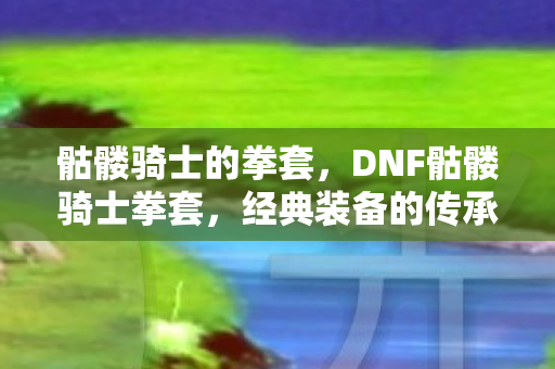骷髅骑士的拳套,DNF骷髅骑士拳套,经典装备的传承与情怀 骷髅骑士的拳套,DNF骷髅骑士拳套,经典装备的传承与情怀