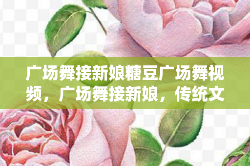 广场舞接新娘糖豆广场舞视频，广场舞接新娘，传统文化与现代风尚的碰撞