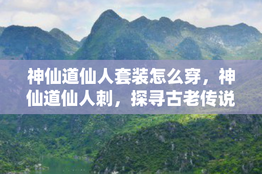 神仙道仙人套装怎么穿，神仙道仙人刺，探寻古老传说中的神秘利器