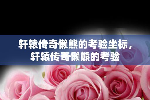 轩辕传奇懒熊的考验坐标,轩辕传奇懒熊的考验 轩辕传奇懒熊的考验坐标,轩辕传奇懒熊的考验
