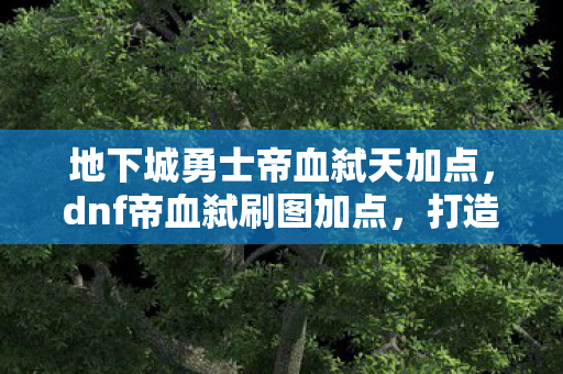 地下城勇士帝血弑天加点,dnf帝血弑刷图加点,打造高效战斗体验 地下城勇士帝血弑天加点,dnf帝血弑刷图加点,打造高效战斗体验