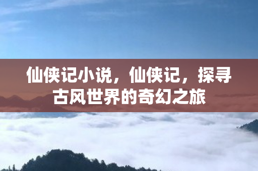 仙侠记小说,仙侠记,探寻古风世界的奇幻之旅 仙侠记小说,仙侠记,探寻古风世界的奇幻之旅
