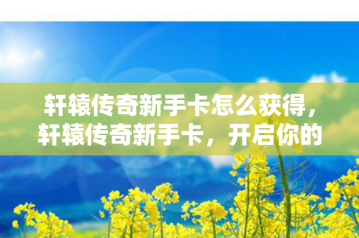 轩辕传奇新手卡怎么获得,轩辕传奇新手卡,开启你的传奇之旅 轩辕传奇新手卡怎么获得,轩辕传奇新手卡,开启你的传奇之旅