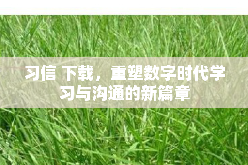 习信 下载,重塑数字时代学习与沟通的新篇章 习信 下载,重塑数字时代学习与沟通的新篇章