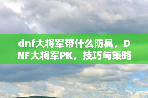 dnf大将军带什么防具,DNF大将军PK,技巧与策略的深度剖析 dnf大将军带什么防具,DNF大将军PK,技巧与策略的深度剖析