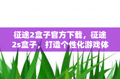 征途2盒子官方下载，征途2s盒子，打造个性化游戏体验的必备神器