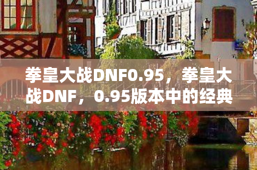 拳皇大战DNF0.95,拳皇大战DNF,0.95版本中的经典对决与策略分析 拳皇大战DNF0.95,拳皇大战DNF,0.95版本中的经典对决与策略分析
