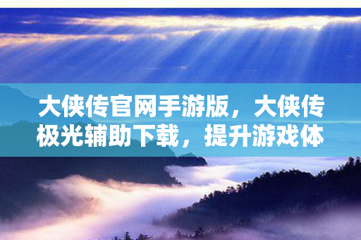 大侠传官网手游版,大侠传极光辅助下载,提升游戏体验的明智选择 大侠传官网手游版,大侠传极光辅助下载,提升游戏体验的明智选择