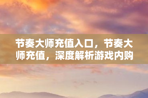 节奏大师充值入口,节奏大师充值,深度解析游戏内购机制与玩家消费心理 节奏大师充值入口,节奏大师充值,深度解析游戏内购机制与玩家消费心理