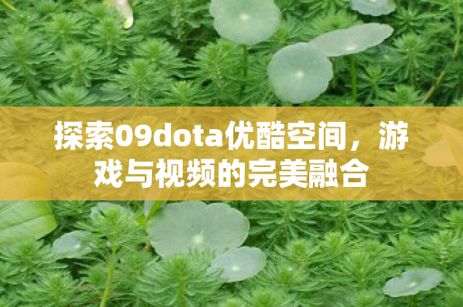 探索09dota优酷空间,游戏与视频的完美融合 探索09dota优酷空间,游戏与视频的完美融合