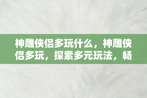 神雕侠侣多玩什么,神雕侠侣多玩,探索多元玩法,畅游武侠世界 神雕侠侣多玩什么,神雕侠侣多玩,探索多元玩法,畅游武侠世界