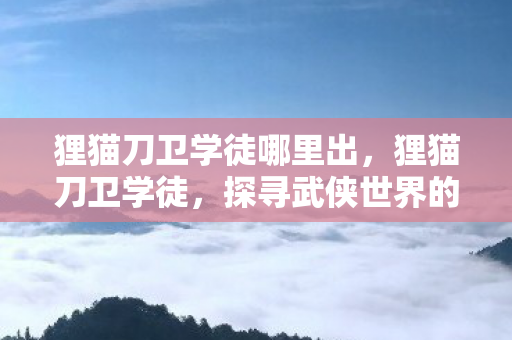 狸猫刀卫学徒哪里出,狸猫刀卫学徒,探寻武侠世界的刀光剑影 狸猫刀卫学徒哪里出,狸猫刀卫学徒,探寻武侠世界的刀光剑影