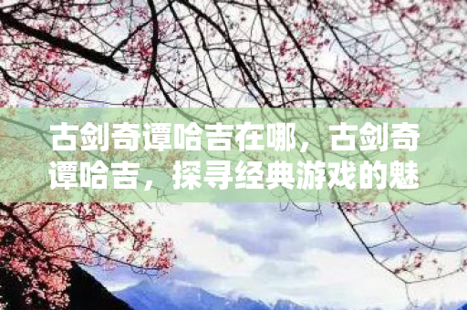 古剑奇谭哈吉在哪,古剑奇谭哈吉,探寻经典游戏的魅力与传承 古剑奇谭哈吉在哪,古剑奇谭哈吉,探寻经典游戏的魅力与传承