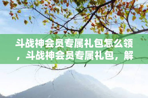 斗战神会员专属礼包怎么领,斗战神会员专属礼包,解锁游戏新世界的钥匙 斗战神会员专属礼包怎么领,斗战神会员专属礼包,解锁游戏新世界的钥匙