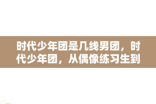 时代少年团是几线男团，时代少年团，从偶像练习生到一线明星的蜕变