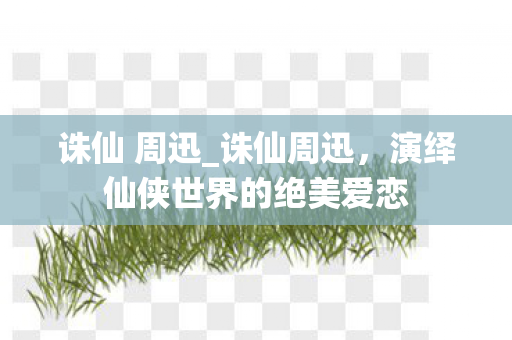 诛仙 周迅_诛仙周迅,演绎仙侠世界的绝美爱恋 诛仙 周迅_诛仙周迅,演绎仙侠世界的绝美爱恋