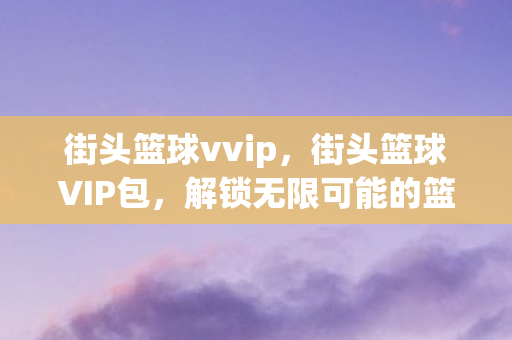 街头篮球vvip，街头篮球VIP包，解锁无限可能的篮球竞技体验