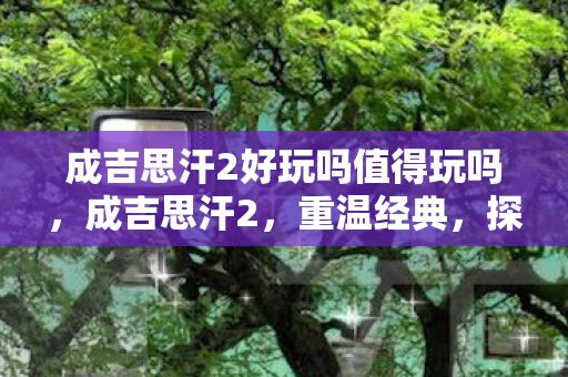 成吉思汗2好玩吗值得玩吗,成吉思汗2,重温经典,探索未知 成吉思汗2好玩吗值得玩吗,成吉思汗2,重温经典,探索未知