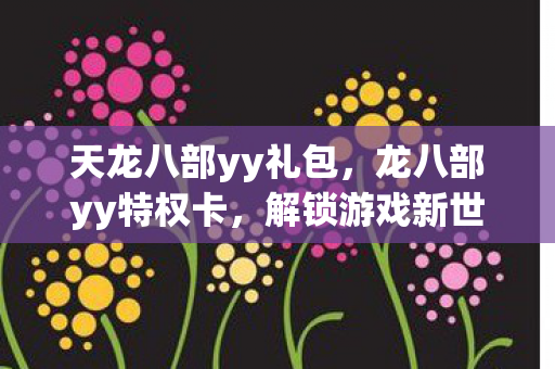 天龙八部yy礼包,龙八部yy特权卡,解锁游戏新世界的神秘钥匙 天龙八部yy礼包,龙八部yy特权卡,解锁游戏新世界的神秘钥匙