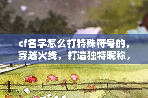 cf名字怎么打特殊符号的,穿越火线,打造独特昵称,解锁个性符号 cf名字怎么打特殊符号的,穿越火线,打造独特昵称,解锁个性符号
