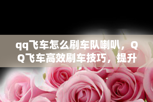 qq飞车怎么刷车队喇叭,QQ飞车高效刷车技巧,提升车辆性能与获取方式 qq飞车怎么刷车队喇叭,QQ飞车高效刷车技巧,提升车辆性能与获取方式
