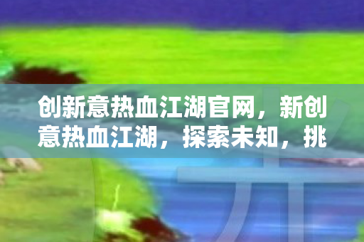 创新意热血江湖官网,新创意热血江湖,探索未知,挑战极限 创新意热血江湖官网,新创意热血江湖,探索未知,挑战极限