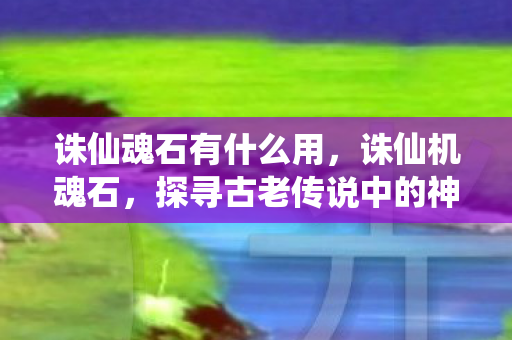 诛仙魂石有什么用,诛仙机魂石,探寻古老传说中的神秘力量 诛仙魂石有什么用,诛仙机魂石,探寻古老传说中的神秘力量