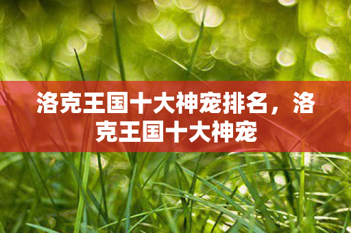 洛克王国十大神宠排名,洛克王国十大神宠 洛克王国十大神宠排名,洛克王国十大神宠