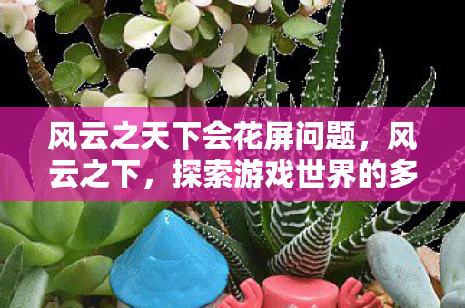 风云之天下会花屏问题,风云之下,探索游戏世界的多元体验与社区文化 风云之天下会花屏问题,风云之下,探索游戏世界的多元体验与社区文化