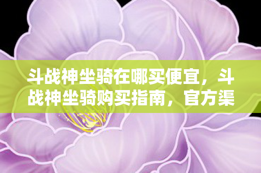 斗战神坐骑在哪买便宜,斗战神坐骑购买指南,官方渠道与优惠信息全解析 斗战神坐骑在哪买便宜,斗战神坐骑购买指南,官方渠道与优惠信息全解析