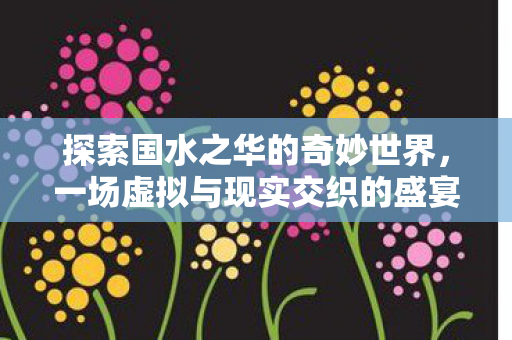 探索国水之华的奇妙世界,一场虚拟与现实交织的盛宴 探索国水之华的奇妙世界,一场虚拟与现实交织的盛宴