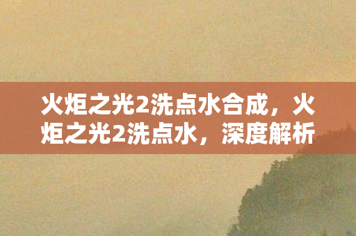 火炬之光2洗点水合成,火炬之光2洗点水,深度解析与策略应用 火炬之光2洗点水合成,火炬之光2洗点水,深度解析与策略应用