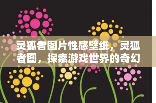 灵狐者图片性感壁纸,灵狐者图,探索游戏世界的奇幻之旅 灵狐者图片性感壁纸,灵狐者图,探索游戏世界的奇幻之旅