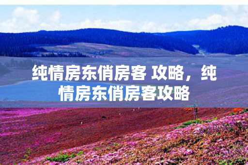 纯情房东俏房客 攻略,纯情房东俏房客攻略 纯情房东俏房客 攻略,纯情房东俏房客攻略