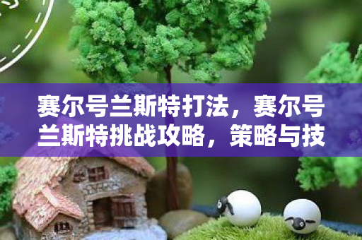 赛尔号兰斯特打法，赛尔号兰斯特挑战攻略，策略与技巧