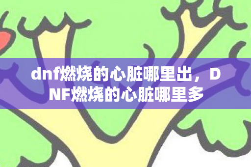 dnf燃烧的心脏哪里出,DNF燃烧的心脏哪里多 dnf燃烧的心脏哪里出,DNF燃烧的心脏哪里多
