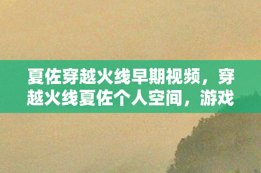夏佐穿越火线早期视频,穿越火线夏佐个人空间,游戏内外的独特视角 夏佐穿越火线早期视频,穿越火线夏佐个人空间,游戏内外的独特视角
