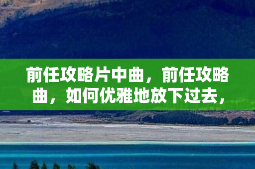 前任攻略片中曲，前任攻略曲，如何优雅地放下过去，迎接新生活