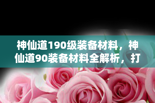 神仙道190级装备材料，神仙道90装备材料全解析，打造顶级装备的关键要素