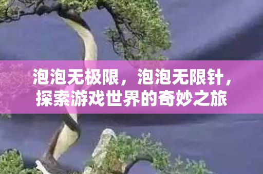 泡泡无极限,泡泡无限针,探索游戏世界的奇妙之旅 泡泡无极限,泡泡无限针,探索游戏世界的奇妙之旅