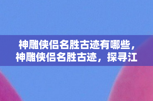 神雕侠侣名胜古迹有哪些,神雕侠侣名胜古迹,探寻江湖中的武侠遗迹 神雕侠侣名胜古迹有哪些,神雕侠侣名胜古迹,探寻江湖中的武侠遗迹