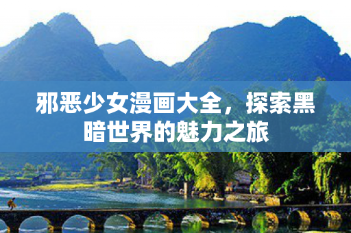 邪恶少女漫画大全,探索黑暗世界的魅力之旅 邪恶少女漫画大全,探索黑暗世界的魅力之旅