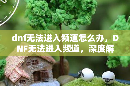 dnf无法进入频道怎么办,DNF无法进入频道,深度解析游戏连接问题背后的原因与解决方案 dnf无法进入频道怎么办,DNF无法进入频道,深度解析游戏连接问题背后的原因与解决方案